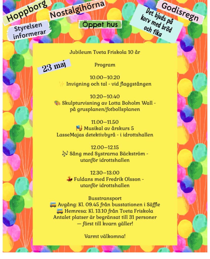Program för Tveta Friskola 10 års-jubileum.

10:00-10:10 - Invigning och tal vid flaggstången
10:20-10:40 - Skulpturvisning av Lotta Boholm Wall på grusplanen
11:00-11:50 - Musikal av årskurs 5, LasseMajas detektivbyrå i idrottshallen
12:00-12:15 - Sång med Systrarna Bäckström utanför idrottshallen
12:30-13:00 Fuldans med Fredrik Olsson utanför Idrottshallen

Busstransport:
Avgång kl. 09:45 från busstationen i Säffle
Hemresa kl. 13:10 från Tveta Friskola.
Antal platser är begränsat till 31 personer, först till kvarn gäller.

Varmt välkomna